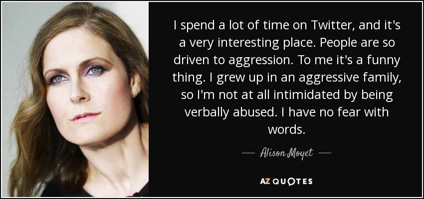I spend a lot of time on Twitter, and it's a very interesting place. People are so driven to aggression. To me it's a funny thing. I grew up in an aggressive family, so I'm not at all intimidated by being verbally abused. I have no fear with words. - Alison Moyet