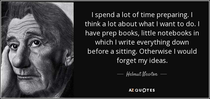 I spend a lot of time preparing. I think a lot about what I want to do. I have prep books, little notebooks in which I write everything down before a sitting. Otherwise I would forget my ideas. - Helmut Newton