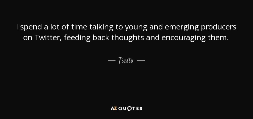 I spend a lot of time talking to young and emerging producers on Twitter, feeding back thoughts and encouraging them. - Tiesto