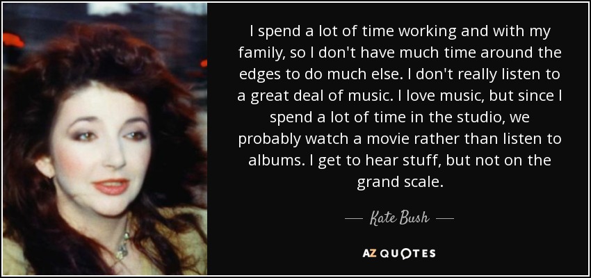 I spend a lot of time working and with my family, so I don't have much time around the edges to do much else. I don't really listen to a great deal of music. I love music, but since I spend a lot of time in the studio, we probably watch a movie rather than listen to albums. I get to hear stuff, but not on the grand scale. - Kate Bush