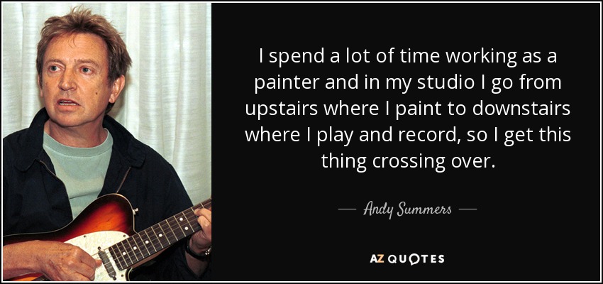 I spend a lot of time working as a painter and in my studio I go from upstairs where I paint to downstairs where I play and record, so I get this thing crossing over. - Andy Summers