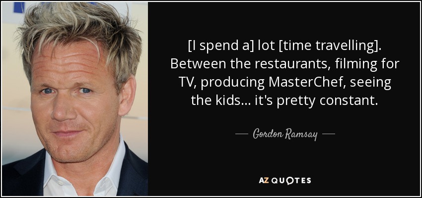 [I spend a] lot [time travelling]. Between the restaurants, filming for TV, producing MasterChef, seeing the kids... it's pretty constant. - Gordon Ramsay