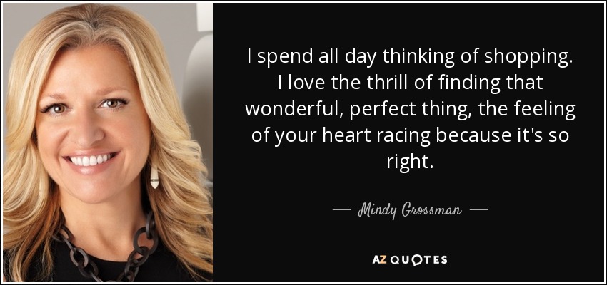I spend all day thinking of shopping. I love the thrill of finding that wonderful, perfect thing, the feeling of your heart racing because it's so right. - Mindy Grossman