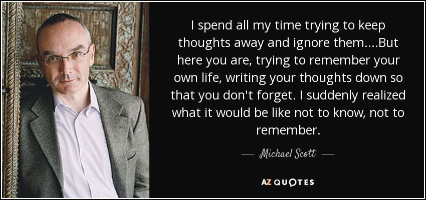 I spend all my time trying to keep thoughts away and ignore them....But here you are, trying to remember your own life, writing your thoughts down so that you don't forget. I suddenly realized what it would be like not to know, not to remember. - Michael Scott