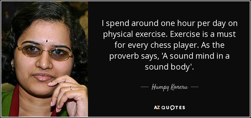I spend around one hour per day on physical exercise. Exercise is a must for every chess player. As the proverb says, 'A sound mind in a sound body'. - Humpy Koneru