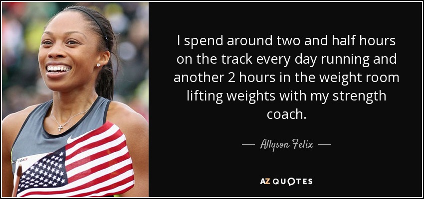 I spend around two and half hours on the track every day running and another 2 hours in the weight room lifting weights with my strength coach. - Allyson Felix