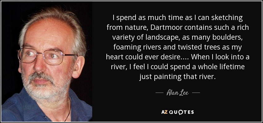 I spend as much time as I can sketching from nature, Dartmoor contains such a rich variety of landscape, as many boulders, foaming rivers and twisted trees as my heart could ever desire. . . . When I look into a river, I feel I could spend a whole lifetime just painting that river. - Alan Lee