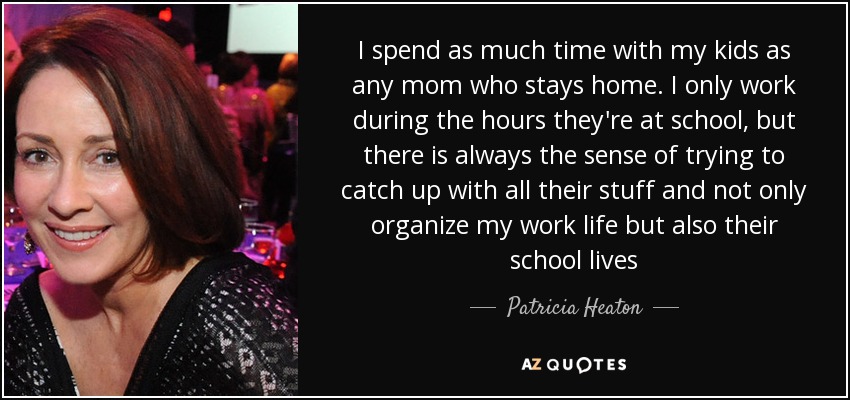 I spend as much time with my kids as any mom who stays home. I only work during the hours they're at school, but there is always the sense of trying to catch up with all their stuff and not only organize my work life but also their school lives - Patricia Heaton