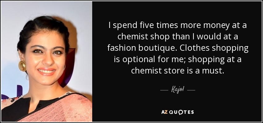 I spend five times more money at a chemist shop than I would at a fashion boutique. Clothes shopping is optional for me; shopping at a chemist store is a must. - Kajol