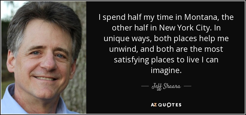 I spend half my time in Montana, the other half in New York City. In unique ways, both places help me unwind, and both are the most satisfying places to live I can imagine. - Jeff Shaara