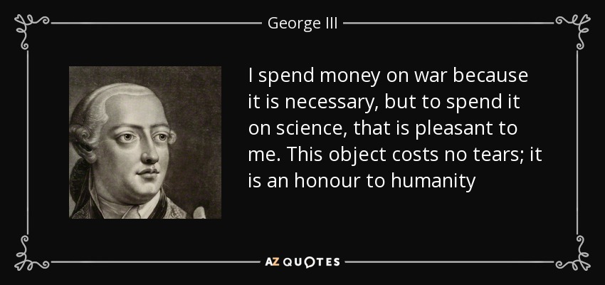 I spend money on war because it is necessary, but to spend it on science, that is pleasant to me. This object costs no tears; it is an honour to humanity - George III