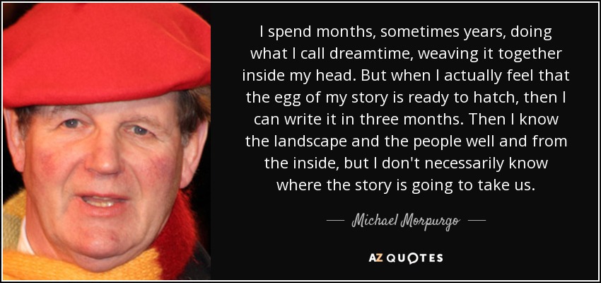 I spend months, sometimes years, doing what I call dreamtime, weaving it together inside my head. But when I actually feel that the egg of my story is ready to hatch, then I can write it in three months. Then I know the landscape and the people well and from the inside, but I don't necessarily know where the story is going to take us. - Michael Morpurgo