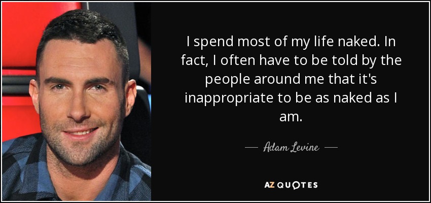 I spend most of my life naked. In fact, I often have to be told by the people around me that it's inappropriate to be as naked as I am. - Adam Levine