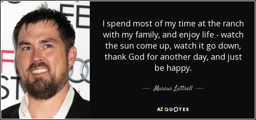 I spend most of my time at the ranch with my family, and enjoy life - watch the sun come up, watch it go down, thank God for another day, and just be happy. - Marcus Luttrell