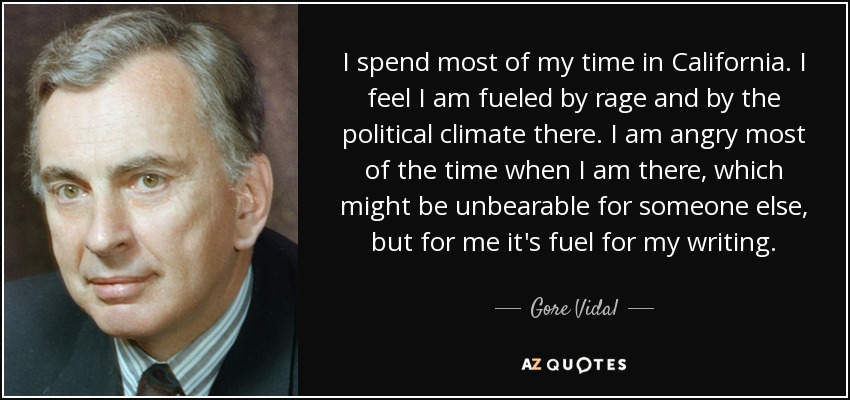 I spend most of my time in California. I feel I am fueled by rage and by the political climate there. I am angry most of the time when I am there, which might be unbearable for someone else, but for me it's fuel for my writing. - Gore Vidal