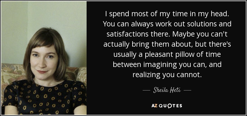 I spend most of my time in my head. You can always work out solutions and satisfactions there. Maybe you can't actually bring them about, but there's usually a pleasant pillow of time between imagining you can, and realizing you cannot. - Sheila Heti