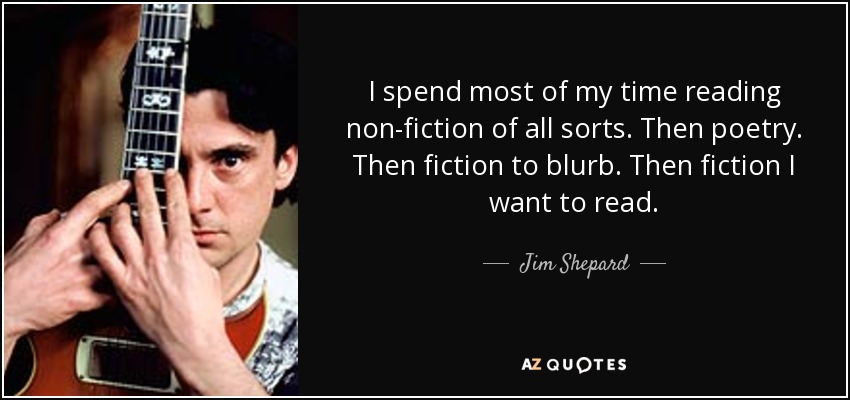 I spend most of my time reading non-fiction of all sorts. Then poetry. Then fiction to blurb. Then fiction I want to read. - Jim Shepard
