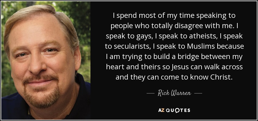 I spend most of my time speaking to people who totally disagree with me. I speak to gays, I speak to atheists, I speak to secularists, I speak to Muslims because I am trying to build a bridge between my heart and theirs so Jesus can walk across and they can come to know Christ. - Rick Warren