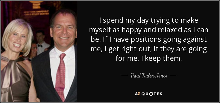 I spend my day trying to make myself as happy and relaxed as I can be. If I have positions going against me, I get right out; if they are going for me, I keep them. - Paul Tudor Jones