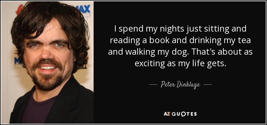 I spend my nights just sitting and reading a book and drinking my tea and walking my dog. That's about as exciting as my life gets. - Peter Dinklage