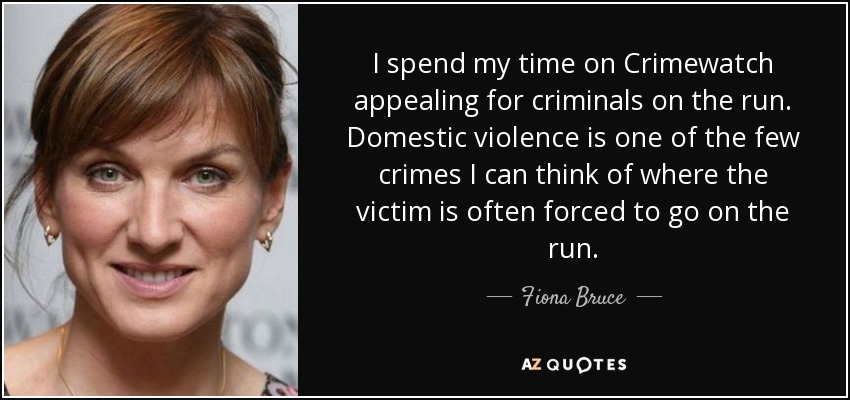 I spend my time on Crimewatch appealing for criminals on the run. Domestic violence is one of the few crimes I can think of where the victim is often forced to go on the run. - Fiona Bruce