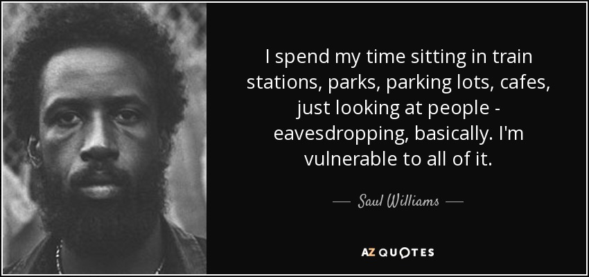 I spend my time sitting in train stations, parks, parking lots, cafes, just looking at people - eavesdropping, basically. I'm vulnerable to all of it. - Saul Williams