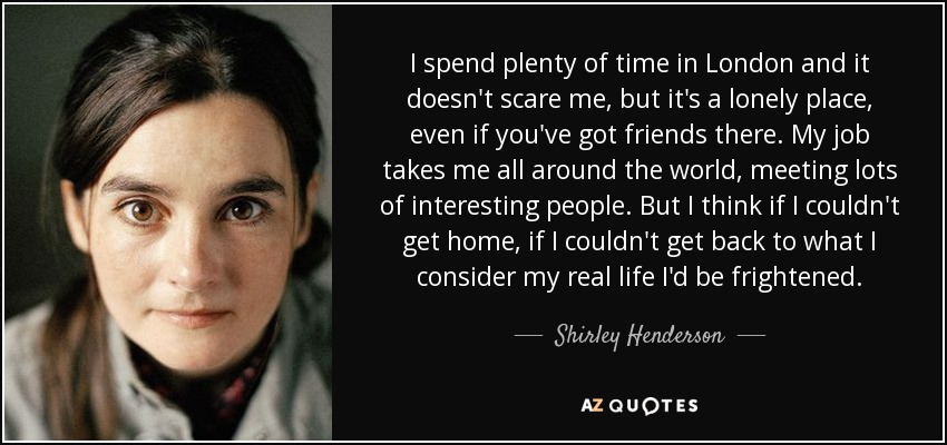 I spend plenty of time in London and it doesn't scare me, but it's a lonely place, even if you've got friends there. My job takes me all around the world, meeting lots of interesting people. But I think if I couldn't get home, if I couldn't get back to what I consider my real life I'd be frightened. - Shirley Henderson