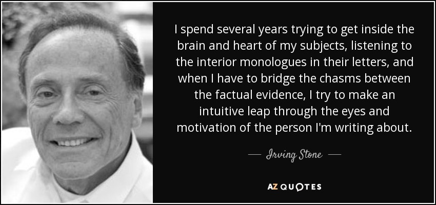 I spend several years trying to get inside the brain and heart of my subjects, listening to the interior monologues in their letters, and when I have to bridge the chasms between the factual evidence, I try to make an intuitive leap through the eyes and motivation of the person I'm writing about. - Irving Stone