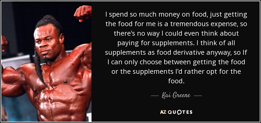 I spend so much money on food, just getting the food for me is a tremendous expense, so there's no way I could even think about paying for supplements. I think of all supplements as food derivative anyway, so If I can only choose between getting the food or the supplements I'd rather opt for the food. - Kai Greene