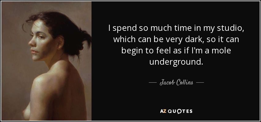 I spend so much time in my studio, which can be very dark, so it can begin to feel as if I'm a mole underground. - Jacob Collins
