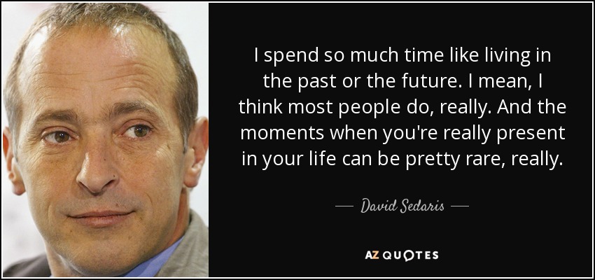 I spend so much time like living in the past or the future. I mean, I think most people do, really. And the moments when you're really present in your life can be pretty rare, really. - David Sedaris
