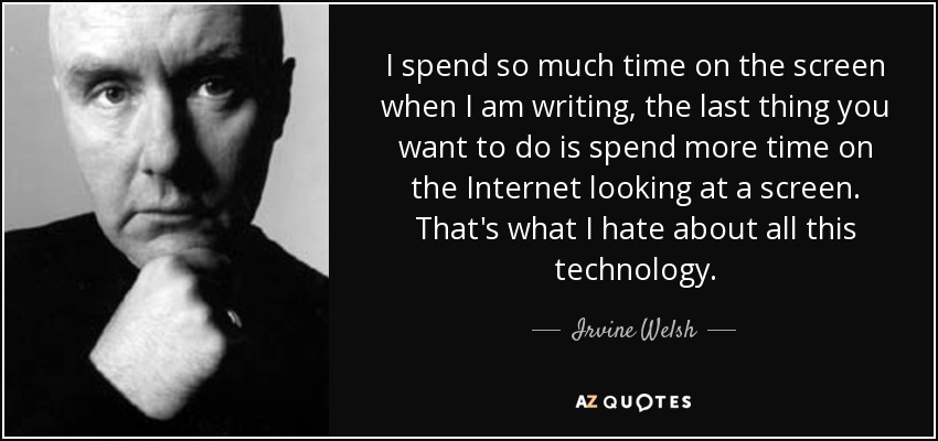 I spend so much time on the screen when I am writing, the last thing you want to do is spend more time on the Internet looking at a screen. That's what I hate about all this technology. - Irvine Welsh