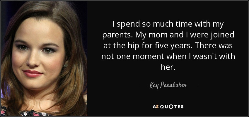 I spend so much time with my parents. My mom and I were joined at the hip for five years. There was not one moment when I wasn't with her. - Kay Panabaker