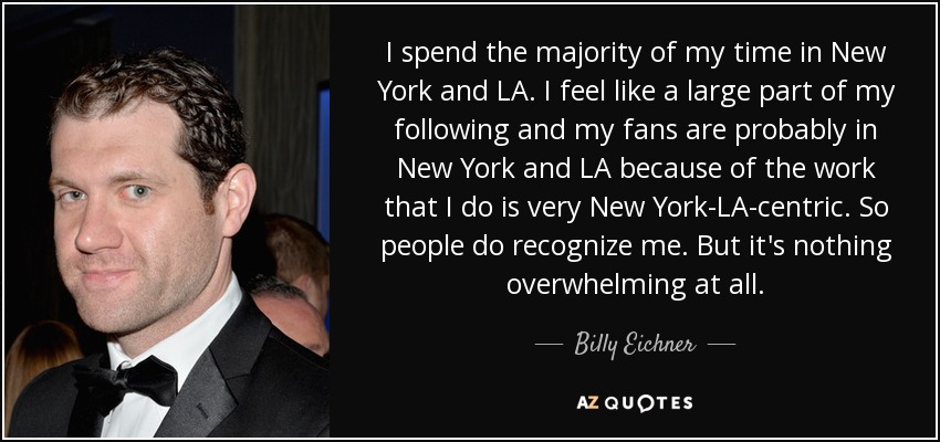 I spend the majority of my time in New York and LA. I feel like a large part of my following and my fans are probably in New York and LA because of the work that I do is very New York-LA-centric. So people do recognize me. But it's nothing overwhelming at all. - Billy Eichner