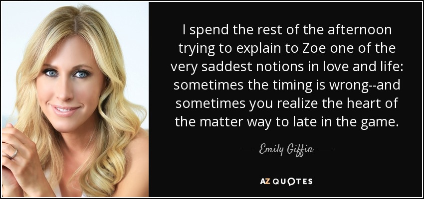 I spend the rest of the afternoon trying to explain to Zoe one of the very saddest notions in love and life: sometimes the timing is wrong--and sometimes you realize the heart of the matter way to late in the game. - Emily Giffin