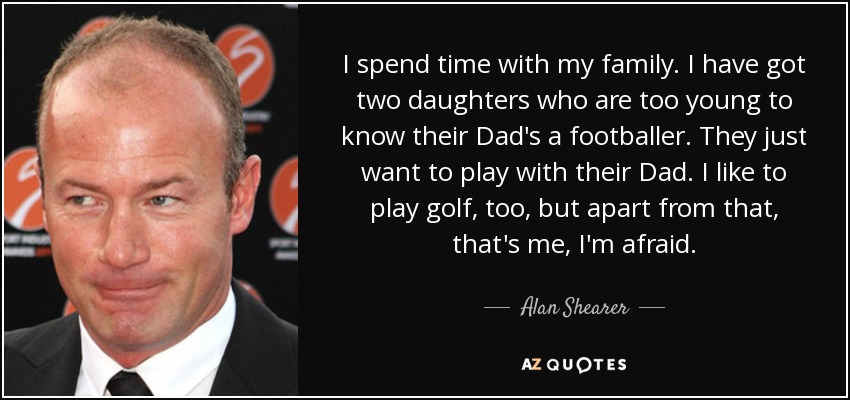 I spend time with my family. I have got two daughters who are too young to know their Dad's a footballer. They just want to play with their Dad. I like to play golf, too, but apart from that, that's me, I'm afraid. - Alan Shearer