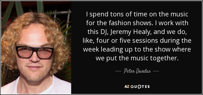 I spend tons of time on the music for the fashion shows. I work with this DJ, Jeremy Healy, and we do, like, four or five sessions during the week leading up to the show where we put the music together. - Peter Dundas