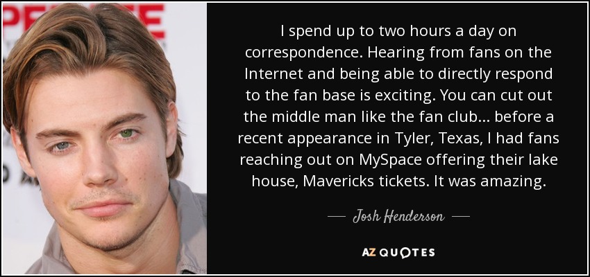 I spend up to two hours a day on correspondence. Hearing from fans on the Internet and being able to directly respond to the fan base is exciting. You can cut out the middle man like the fan club... before a recent appearance in Tyler, Texas, I had fans reaching out on MySpace offering their lake house, Mavericks tickets. It was amazing. - Josh Henderson