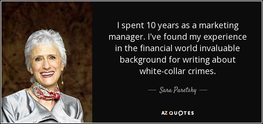 I spent 10 years as a marketing manager. I've found my experience in the financial world invaluable background for writing about white-collar crimes. - Sara Paretsky