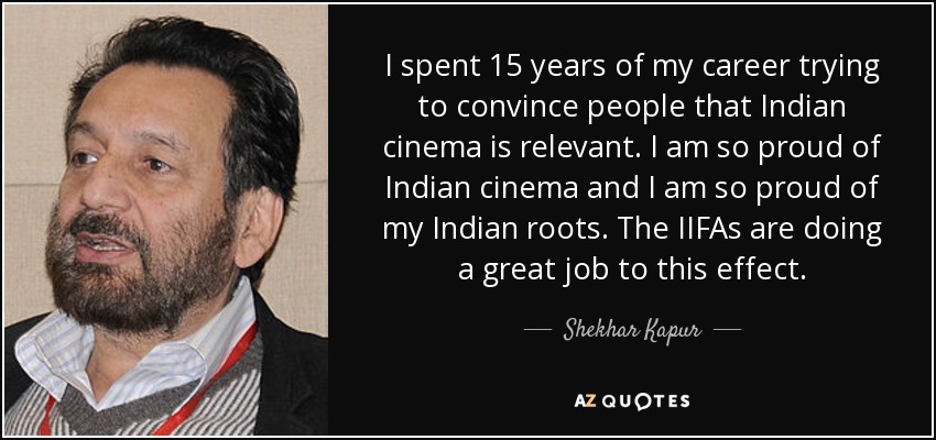 I spent 15 years of my career trying to convince people that Indian cinema is relevant. I am so proud of Indian cinema and I am so proud of my Indian roots. The IIFAs are doing a great job to this effect. - Shekhar Kapur