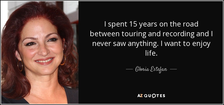 I spent 15 years on the road between touring and recording and I never saw anything. I want to enjoy life. - Gloria Estefan