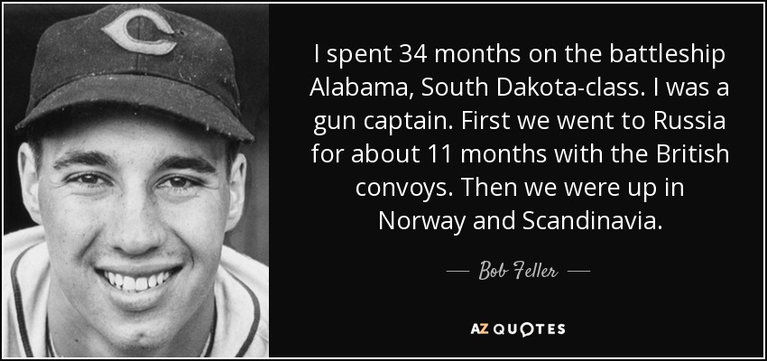 I spent 34 months on the battleship Alabama, South Dakota-class. I was a gun captain. First we went to Russia for about 11 months with the British convoys. Then we were up in Norway and Scandinavia. - Bob Feller