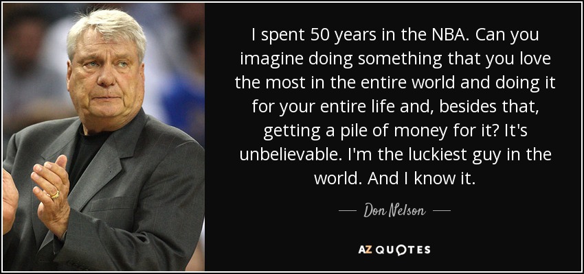 I spent 50 years in the NBA. Can you imagine doing something that you love the most in the entire world and doing it for your entire life and, besides that, getting a pile of money for it? It's unbelievable. I'm the luckiest guy in the world. And I know it. - Don Nelson