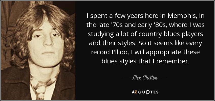 I spent a few years here in Memphis, in the late '70s and early '80s, where I was studying a lot of country blues players and their styles. So it seems like every record I'll do, I will appropriate these blues styles that I remember. - Alex Chilton
