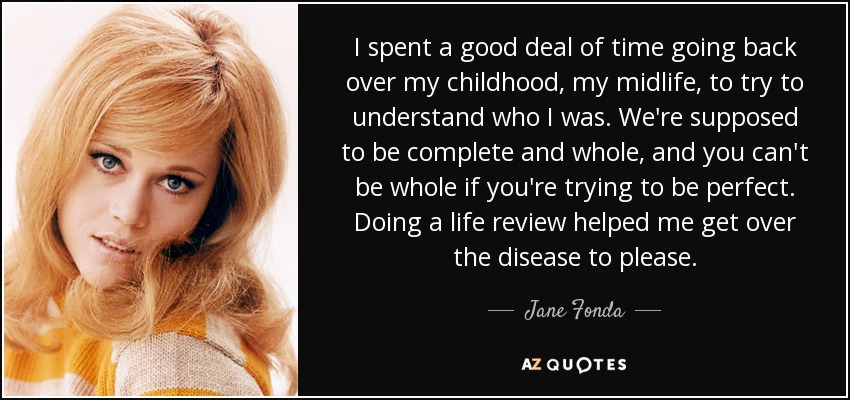 I spent a good deal of time going back over my childhood, my midlife, to try to understand who I was. We're supposed to be complete and whole, and you can't be whole if you're trying to be perfect. Doing a life review helped me get over the disease to please. - Jane Fonda