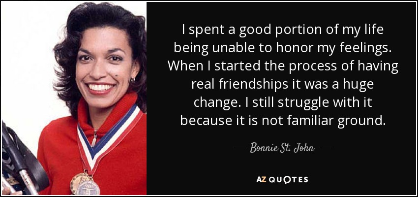 I spent a good portion of my life being unable to honor my feelings. When I started the process of having real friendships it was a huge change. I still struggle with it because it is not familiar ground. - Bonnie St. John