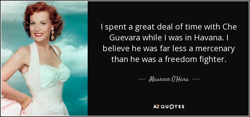 I spent a great deal of time with Che Guevara while I was in Havana. I believe he was far less a mercenary than he was a freedom fighter. - Maureen O'Hara
