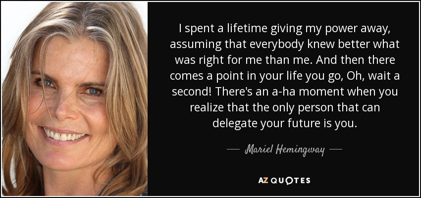 I spent a lifetime giving my power away, assuming that everybody knew better what was right for me than me. And then there comes a point in your life you go, Oh, wait a second! There's an a-ha moment when you realize that the only person that can delegate your future is you. - Mariel Hemingway