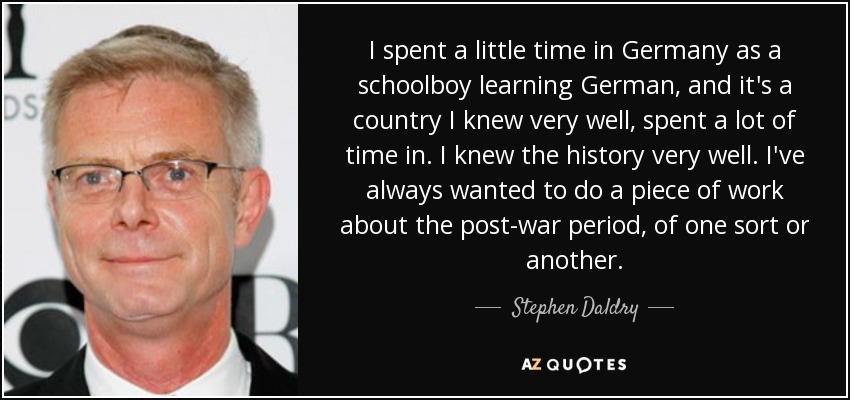 I spent a little time in Germany as a schoolboy learning German, and it's a country I knew very well, spent a lot of time in. I knew the history very well. I've always wanted to do a piece of work about the post-war period, of one sort or another. - Stephen Daldry