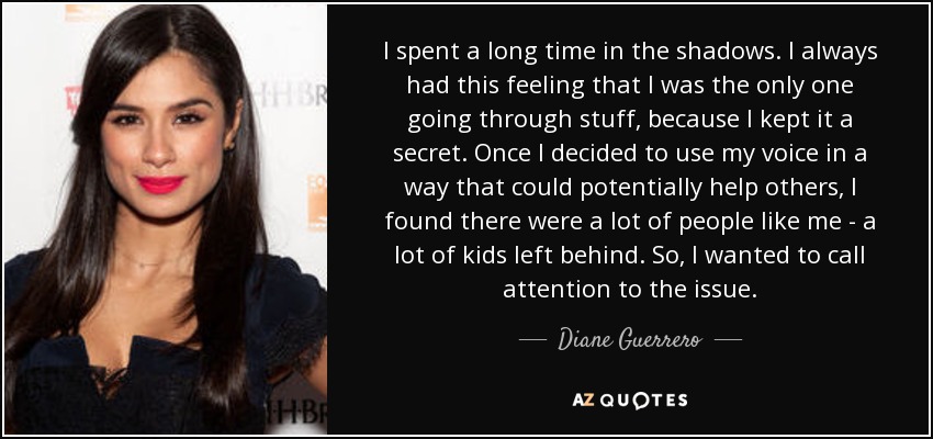 I spent a long time in the shadows. I always had this feeling that I was the only one going through stuff, because I kept it a secret. Once I decided to use my voice in a way that could potentially help others, I found there were a lot of people like me - a lot of kids left behind. So, I wanted to call attention to the issue. - Diane Guerrero